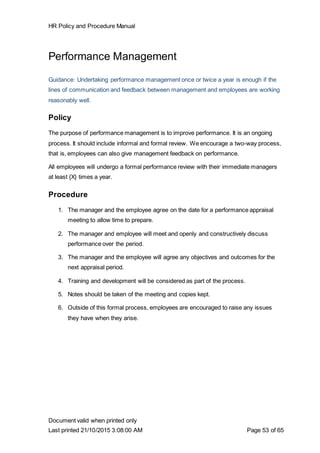 HR Policy and Procedure Manual
Document valid when printed only
Last printed 21/10/2015 3:08:00 AM Page 53 of 65
Performance Management
Guidance: Undertaking performance management once or twice a year is enough if the
lines of communication and feedback between management and employees are working
reasonably well.
Policy
The purpose of performance management is to improve performance. It is an ongoing
process. It should include informal and formal review. We encourage a two-way process,
that is, employees can also give management feedback on performance.
All employees will undergo a formal performance review with their immediate managers
at least {X} times a year.
Procedure
1. The manager and the employee agree on the date for a performance appraisal
meeting to allow time to prepare.
2. The manager and employee will meet and openly and constructively discuss
performance over the period.
3. The manager and the employee will agree any objectives and outcomes for the
next appraisal period.
4. Training and development will be considered as part of the process.
5. Notes should be taken of the meeting and copies kept.
6. Outside of this formal process, employees are encouraged to raise any issues
they have when they arise.
 