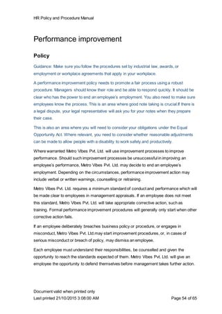 HR Policy and Procedure Manual
Document valid when printed only
Last printed 21/10/2015 3:08:00 AM Page 54 of 65
Performance improvement
Policy
Guidance: Make sure you follow the procedures set by industrial law, awards, or
employment or workplace agreements that apply in your workplace.
A performance improvement policy needs to promote a fair process using a robust
procedure. Managers should know their role and be able to respond quickly. It should be
clear who has the power to end an employee’s employment. You also need to make sure
employees know the process. This is an area where good note taking is crucial.If there is
a legal dispute, your legal representative will ask you for your notes when they prepare
their case.
This is also an area where you will need to consider your obligations under the Equal
Opportunity Act. Where relevant, you need to consider whether reasonable adjustments
can be made to allow people with a disability to work safely and productively.
Where warranted Metro Vibes Pvt. Ltd. will use improvement processes to improve
performance. Should such improvement processes be unsuccessful in improving an
employee’s performance, Metro Vibes Pvt. Ltd. may decide to end an employee’s
employment. Depending on the circumstances, performance improvement action may
include verbal or written warnings, counselling or retraining.
Metro Vibes Pvt. Ltd. requires a minimum standard of conduct and performance which will
be made clear to employees in management appraisals. If an employee does not meet
this standard, Metro Vibes Pvt. Ltd. will take appropriate corrective action, such as
training. Formal performance improvement procedures will generally only start when other
corrective action fails.
If an employee deliberately breaches business policy or procedure, or engages in
misconduct, Metro Vibes Pvt. Ltd.may start improvement procedures, or, in cases of
serious misconduct or breach of policy, may dismiss an employee.
Each employee must understand their responsibilities, be counselled and given the
opportunity to reach the standards expected of them. Metro Vibes Pvt. Ltd. will give an
employee the opportunity to defend themselves before management takes further action.
 