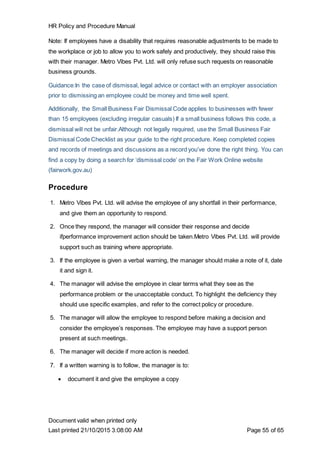 HR Policy and Procedure Manual
Document valid when printed only
Last printed 21/10/2015 3:08:00 AM Page 55 of 65
Note: If employees have a disability that requires reasonable adjustments to be made to
the workplace or job to allow you to work safely and productively, they should raise this
with their manager. Metro Vibes Pvt. Ltd. will only refuse such requests on reasonable
business grounds.
Guidance:In the case of dismissal, legal advice or contact with an employer association
prior to dismissing an employee could be money and time well spent.
Additionally, the Small Business Fair Dismissal Code applies to businesses with fewer
than 15 employees (excluding irregular casuals) If a small business follows this code, a
dismissal will not be unfair.Although not legally required, use the Small Business Fair
Dismissal Code Checklist as your guide to the right procedure. Keep completed copies
and records of meetings and discussions as a record you’ve done the right thing. You can
find a copy by doing a search for ‘dismissal code’ on the Fair Work Online website
(fairwork.gov.au)
Procedure
1. Metro Vibes Pvt. Ltd. will advise the employee of any shortfall in their performance,
and give them an opportunity to respond.
2. Once they respond, the manager will consider their response and decide
ifperformance improvement action should be taken.Metro Vibes Pvt. Ltd. will provide
support such as training where appropriate.
3. If the employee is given a verbal warning, the manager should make a note of it, date
it and sign it.
4. The manager will advise the employee in clear terms what they see as the
performance problem or the unacceptable conduct. To highlight the deficiency they
should use specific examples, and refer to the correct policy or procedure.
5. The manager will allow the employee to respond before making a decision and
consider the employee’s responses. The employee may have a support person
present at such meetings.
6. The manager will decide if more action is needed.
7. If a written warning is to follow, the manager is to:
 document it and give the employee a copy
 