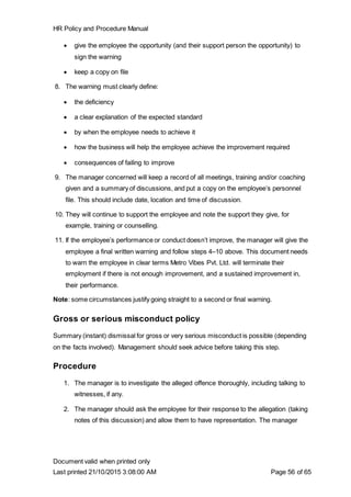 HR Policy and Procedure Manual
Document valid when printed only
Last printed 21/10/2015 3:08:00 AM Page 56 of 65
 give the employee the opportunity (and their support person the opportunity) to
sign the warning
 keep a copy on file
8. The warning must clearly define:
 the deficiency
 a clear explanation of the expected standard
 by when the employee needs to achieve it
 how the business will help the employee achieve the improvement required
 consequences of failing to improve
9. The manager concerned will keep a record of all meetings, training and/or coaching
given and a summary of discussions, and put a copy on the employee’s personnel
file. This should include date, location and time of discussion.
10. They will continue to support the employee and note the support they give, for
example, training or counselling.
11. If the employee’s performance or conduct doesn’t improve, the manager will give the
employee a final written warning and follow steps 4–10 above. This document needs
to warn the employee in clear terms Metro Vibes Pvt. Ltd. will terminate their
employment if there is not enough improvement, and a sustained improvement in,
their performance.
Note: some circumstances justify going straight to a second or final warning.
Gross or serious misconduct policy
Summary (instant) dismissal for gross or very serious misconduct is possible (depending
on the facts involved). Management should seek advice before taking this step.
Procedure
1. The manager is to investigate the alleged offence thoroughly, including talking to
witnesses, if any.
2. The manager should ask the employee for their response to the allegation (taking
notes of this discussion) and allow them to have representation. The manager
 
