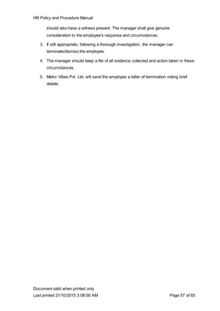 HR Policy and Procedure Manual
Document valid when printed only
Last printed 21/10/2015 3:08:00 AM Page 57 of 65
should also have a witness present. The manager shall give genuine
consideration to the employee’s response and circumstances.
3. If still appropriate, following a thorough investigation, the manager can
terminate/dismiss the employee.
4. The manager should keep a file of all evidence collected and action taken in these
circumstances.
5. Metro Vibes Pvt. Ltd. will send the employee a letter of termination noting brief
details.
 