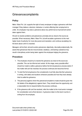HR Policy and Procedure Manual
Document valid when printed only
Last printed 21/10/2015 3:08:00 AM Page 58 of 65
Grievancecomplaints
Policy
Metro Vibes Pvt. Ltd. supports the right of every employee to lodge a grievance with their
manager if they believe a decision, behaviour or action affecting their employment is
unfair. An employee may raise a grievance about any performance improvement action
taken against them.
We aim to resolve problems and grievances promptly and as close to the source as
possible. When necessary, Metro Vibes Pvt. Ltd.will escalate a grievance to the next
higher level of authority for more discussion and resolution, and continue escalating it to
the level above until it is resolved.
Managers will do their utmost to action grievances objectively, discreetly andpromptly. Be
aware that grievances that are misconceived, vexatious, and lacking substance may
result in disciplinary action being taken against the employee lodging the grievance.
Procedure
1. The employee should try to resolve the grievance as close to the source as
possible. This can be informal and verbal. At this stage, every possible effort
should be made to settle a grievance before the formal grievance process starts. If
the matter still can’t be resolved, the process continues and becomes formal.
2. To start the formal grievance the complainants must fully describe their grievance
in writing, with dates and locations wherever possible and how they have already
tried to settle the grievance.
3. The person(s) against whom the grievance/complaint is made should be given the
full details of the allegation(s) against them. They should have the opportunity and
a reasonable time to respond before the process continues.
4. If the grievance still can’t be resolved, refer the matter to the most senior manager
for consideration and a final decision. A grievance taken to this level must be in
writing from the employee.
 