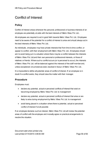 HR Policy and Procedure Manual
Document valid when printed only
Last printed 21/10/2015 3:08:00 AM Page 59 of 65
Conflict of Interest
Policy
Conflict of interest arises whenever the personal, professional or business interests of an
employee are potentially at odds with the best interests of Metro Vibes Pvt. Ltd..
All employees are required to act in good faith towards Metro Vibes Pvt. Ltd.. Employees
need to be aware of the potential for a conflict of interest to arise and should always act in
the best interests of Metro Vibes Pvt. Ltd..
As individuals, employees may have private interests that from time to time conflict, or
appear to conflict, with their employment with Metro Vibes Pvt. Ltd.. Employees should
aim to avoid being put in a situation where there may be a conflict between the interests
of Metro Vibes Pvt. Ltd.and their own personal or professional interests, or those of
relatives or friends. Where such a conflict occurs (or is perceived to occur), the interests
of Metro Vibes Pvt. Ltd. will be balanced against the interests of the staff member and,
unless exceptional circumstances exist, resolved in favour of Metro Vibes Pvt. Ltd..
It is impossible to define all potential areas of conflict of interest. If an employee is in
doubt if a conflict exists, they should raise the matter with their manager.
Procedure
Employees must:
 declare any potential, actual or perceived conflicts of interest that exist on
becoming employed by Metro Vibes Pvt. Ltd. to management
 declare any potential, actual or perceived conflicts of interest that arise or are
likely to arise during employment by Metro Vibes Pvt. Ltd. to management
 avoid being placed in a situation where there is potential, actual or perceived
conflict of interest if at all possible
If an employee declares such an interest, Metro Vibes Pvt. Ltd.will review the potential
areas of conflict with the employee and mutually agree on practical arrangements to
resolve the situation.
 