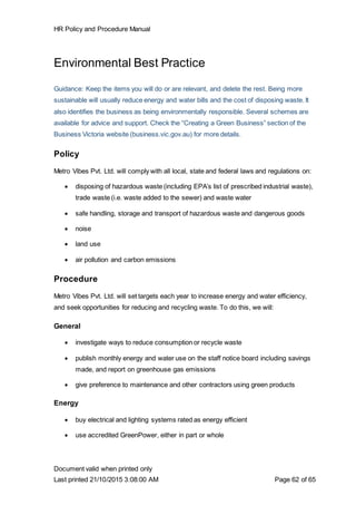 HR Policy and Procedure Manual
Document valid when printed only
Last printed 21/10/2015 3:08:00 AM Page 62 of 65
Environmental Best Practice
Guidance: Keep the items you will do or are relevant, and delete the rest. Being more
sustainable will usually reduce energy and water bills and the cost of disposing waste. It
also identifies the business as being environmentally responsible. Several schemes are
available for advice and support. Check the “Creating a Green Business” section of the
Business Victoria website (business.vic.gov.au) for more details.
Policy
Metro Vibes Pvt. Ltd. will comply with all local, state and federal laws and regulations on:
 disposing of hazardous waste (including EPA’s list of prescribed industrial waste),
trade waste (i.e. waste added to the sewer) and waste water
 safe handling, storage and transport of hazardous waste and dangerous goods
 noise
 land use
 air pollution and carbon emissions
Procedure
Metro Vibes Pvt. Ltd. will set targets each year to increase energy and water efficiency,
and seek opportunities for reducing and recycling waste. To do this, we will:
General
 investigate ways to reduce consumption or recycle waste
 publish monthly energy and water use on the staff notice board including savings
made, and report on greenhouse gas emissions
 give preference to maintenance and other contractors using green products
Energy
 buy electrical and lighting systems rated as energy efficient
 use accredited GreenPower, either in part or whole
 