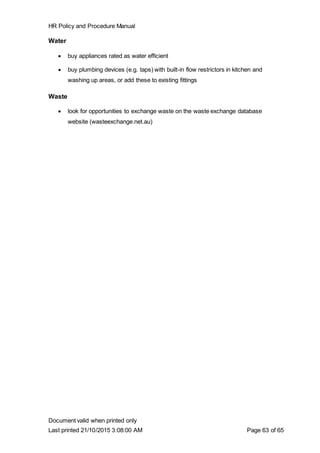 HR Policy and Procedure Manual
Document valid when printed only
Last printed 21/10/2015 3:08:00 AM Page 63 of 65
Water
 buy appliances rated as water efficient
 buy plumbing devices (e.g. taps) with built-in flow restrictors in kitchen and
washing up areas, or add these to existing fittings
Waste
 look for opportunities to exchange waste on the waste exchange database
website (wasteexchange.net.au)
 