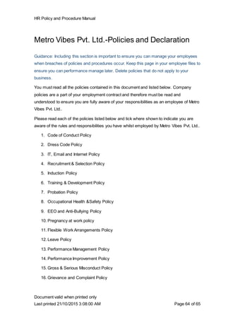 HR Policy and Procedure Manual
Document valid when printed only
Last printed 21/10/2015 3:08:00 AM Page 64 of 65
Metro Vibes Pvt. Ltd.-Policies and Declaration
Guidance: Including this section is important to ensure you can manage your employees
when breaches of policies and procedures occur. Keep this page in your employee files to
ensure you can performance manage later. Delete policies that do not apply to your
business.
You must read all the policies contained in this document and listed below. Company
policies are a part of your employment contract and therefore must be read and
understood to ensure you are fully aware of your responsibilities as an employee of Metro
Vibes Pvt. Ltd..
Please read each of the policies listed below and tick where shown to indicate you are
aware of the rules and responsibilities you have whilst employed by Metro Vibes Pvt. Ltd..
1. Code of Conduct Policy
2. Dress Code Policy
3. IT, Email and Internet Policy
4. Recruitment & Selection Policy
5. Induction Policy
6. Training & Development Policy
7. Probation Policy
8. Occupational Health &Safety Policy
9. EEO and Anti-Bullying Policy
10. Pregnancy at work policy
11. Flexible Work Arrangements Policy
12. Leave Policy
13. Performance Management Policy
14. Performance Improvement Policy
15. Gross & Serious Misconduct Policy
16. Grievance and Complaint Policy
 