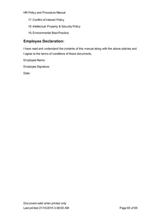 HR Policy and Procedure Manual
Document valid when printed only
Last printed 21/10/2015 3:08:00 AM Page 65 of 65
17. Conflict of interest Policy
18. Intellectual Property & Security Policy
19. Environmental Best Practice
Employee Declaration:
I have read and understand the contents of this manual along with the above policies and
I agree to the terms of conditions of these documents.
Employee Name:
Employee Signature:
Date:
 