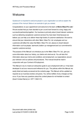 HR Policy and Procedure Manual
Document valid when printed only
Last printed 21/10/2015 3:08:00 AM Page 3 of 65
Welcome
Guidance:It is important to welcome people to your organisation as well as explain the
purpose of the manual. Below is an example to get you started.
Congratulations on your appointment and welcome to the team at Metro Vibes Pvt. Ltd.!
We are excited that you have decided to join us and look forward to a long, happy and
successful partnership together. Our business is primarily about {insert relevant sentence
such as delivering exceptional customer service}.You have been hired because we
believe you can help us to deliver these high levels of customer satisfaction. We want to
ensure that your interactions with other Metro Vibes Pvt. Ltd. employees and our
customers will reflect the value that Metro Vibes Pvt. Ltd. places on {insert relevant
information such as people, teamwork, bottom up management and our commitment to
superior customer service}.
The purpose of this Manual is to introduce you to the Metro Vibes Pvt. Ltd., give you
some information about our history, our clients and what we do. You will also find
information about your terms and conditions and employment, our expectations around
your behavior and our policies and procedures. This manual should be read in
conjunction with your Contract of Employment.
This Manual is by no means an exhaustive guide to your employment with us. It has been
developed to act as a resource and reference for you. The policies within this Manual are
easily listed and easily accessed via the contents page. This Manual will be updated as
required as our business evolves and grows. You will be notified of any changes as they
occur. If you have any questions about the content please do not hesitate to contact
{Insert Contact Name} on +977 1 5523 313.
 
