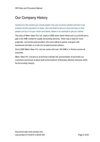 HR Policy and Procedure Manual
Document valid when printed only
Last printed 21/10/2015 3:08:00 AM Page 4 of 65
Our Company History
Guidance:In this section you should explain how your business started and how it has
evolved into the business it is today, don’t be afraid to tell your personal story so that
people can buy in to your vision and values. Below is an example to get you started.
The story of Metro Vibes Pvt. Ltd. starts in 2008 when Janet Howie and Lucy Smith saw a
gap in the SME market for quality Accounting Services. There was a need for more
pragmatic, service focused providers who were willing to partner and grow with
businesses and take on a role of a trusted business advisor.
Since 2008 Metro Vibes Pvt. Ltd.now works with over 100 SME’s in Victoria across all
industries..
Metro Vibes Pvt. Ltd.aims to at all times maintain the upmost levels of servicefor our
customers and strives to place itself at the forefront of Business Advisory Services within
the Accounting industry.
 