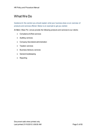 HR Policy and Procedure Manual
Document valid when printed only
Last printed 21/10/2015 3:08:00 AM Page 5 of 65
What We Do
Guidance:In this section you should explain what your business does so an overview of
products and services offered. Below is an example to get you started.
At Metro Vibes Pvt. Ltd.we provide the following products and services to our clients:
 Compliance & Risk services
 Auditing services
 Company Secretarial administration
 Taxation services
 Business Advisory services
 General bookkeeping
 Reporting
 