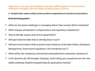 Opportune in its quest for building world class HRMS platform is continuously
looking for thoughts that will shape up HR functions in future.
A Thought leader requires ability to frame problems imaginatively to seek future proof solutions.

Brainstorming points –
 What are the future challenges in managing talent? How to keep Talent motivated?
 What changes anticipated in compensations and regulatory compliances?
 How to identify, acquire and nurture good talent?
 Will past historical data help to identify future issues?
 Will past trend analysis help to predict future behavior of all stake holders (Employee,
Management, Government regulations, HR contribution etc.)?

 What will be the competency benchmark and performance evaluation mechanism?
 Is the dynamics for HR manager changing, earlier being just a people person has now
added challenge of gathering good data for good policy making?

 