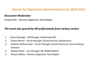 Guests for Opportune Mastermind series 2013-2014
Discussion Moderator:
Pankaj Shah – Director, Opportune Technologies

The event was graced by HR professionals from various sectors
1.
2.
3.
4.
5.

Hema Devadiga – HR Manager, Andromeda BPO
Shaym Menon – Senior Manager, Shared Services, NextServices
Vaibahav Mahamunkar – Senior Manager, Human Resources, Secure Parking
Solutions
Deepak Pawar – Ass. Manager, HR, MAXX Moblink
Dhwani Mehta – Director, Opportune Technologies

 