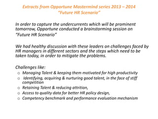 Extracts from Opportune Mastermind series 2013 – 2014
“Future HR Scenario”
In order to capture the undercurrents which will be prominent
tomorrow, Opportune conducted a brainstorming session on
“Future HR Scenario”
We had healthy discussion with these leaders on challenges faced by
HR managers in different sectors and the steps which need to be
taken today, in order to mitigate the problems.
Challenges like:
o Managing Talent & keeping them motivated for high productivity
o Identifying, acquiring & nurturing good talent, in the face of stiff
competition
o Retaining Talent & reducing attrition,
o Access to quality data for better HR policy design,
o Competency benchmark and performance evaluation mechanism

 