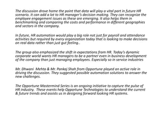 The discussion drove home the point that data will play a vital part in future HR
scenario. It can add a lot to HR manager’s decision making. They can recognize the
employee engagement issues as these are emerging. It also helps them in
benchmarking and comparing the costs and performance in different geographies
and sectors in the company.
In future, HR automation would play a big role not just for payroll and attendance
activities but required by every organization today that is looking to make decisions
on real data rather than just gut feeling..
The group also emphasized the shift in expectations from HR. Today’s dynamic
corporate world wants HR managers to be a partner even in business development
of the company than just managing employees. Especially so in service industries
Mr. Dhwani Mehta & Mr. Pankaj Shah from Opportune played an active role in
driving the discussion. They suggested possible automation solutions to answer the
new challenges.
The Opportune Mastermind Series is an ongoing initiative to capture the pulse of
HR industry. These events help Opportune Technologies to understand the current
& future trends and assists us in designing forward looking HR systems.

 