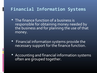 Financial Information Systems
 The finance function of a business is
responsible for obtaining money needed by
the business and for planning the use of that
money.
 Financial information systems provide the
necessary support for the finance function.
 Accounting and financial information systems
often are grouped together.
 