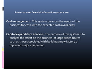Some common financial information systems are:
Cash management: This system balances the needs of the
business for cash with the expected cash availability.
Capital expenditure analysis: The purpose of this system is to
analyze the effect on the business of large expenditures
such as those associated with building a new factory or
replacing major equipment.
 