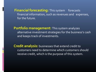 Financial forecasting: This system forecasts
financial information, such as revenues and expenses,
for the future.
Portfolio management: This system analyzes
alternative investment strategies for the business’s cash
and keeps track of investments.
Credit analysis: businesses that extend credit to
customers need to determine which customers should
receive credit, which is the purpose of this system.
 