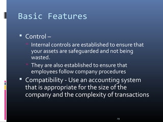 29
Basic Features
 Control –
 Internal controls are established to ensure that
your assets are safeguarded and not being
wasted.
 They are also established to ensure that
employees follow company procedures
 Compatibility - Use an accounting system
that is appropriate for the size of the
company and the complexity of transactions
 