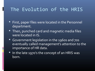 The Evolution of the HRIS
 First, paper files were located in the Personnel
department.
 Then, punched card and magnetic media files
were located in IS.
 Government legislation in the 1960s and 70s
eventually called management's attention to the
importance of HR data.
 In the late 1970's the concept of an HRIS was
born.
 