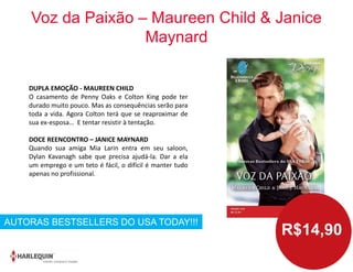 Voz da Paixão – Maureen Child & Janice
Maynard
DUPLA EMOÇÃO - MAUREEN CHILD
O casamento de Penny Oaks e Colton King pode ter
durado muito pouco. Mas as consequências serão para
toda a vida. Agora Colton terá que se reaproximar de
sua ex-esposa… E tentar resistir à tentação.
DOCE REENCONTRO – JANICE MAYNARD
Quando sua amiga Mia Larin entra em seu saloon,
Dylan Kavanagh sabe que precisa ajudá-la. Dar a ela
um emprego e um teto é fácil, o difícil é manter tudo
apenas no profissional.
AUTORAS BESTSELLERS DO USA TODAY!!!
R$14,90
 