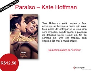 Paraíso – Kate Hoffman
Tess Robertson está prestes a ficar
noiva de um homem a quem não ama.
Mas antes de entregar-se a uma vida
sem emoções, decide aceitar a proposta
do delicioso Derek Nolan: um fim de
semana em uma ilha tropical, com
direito a sol, mar e muito prazer.
R$12,50
Da mesma autora de “Tórrido”.
 