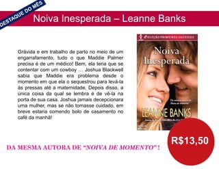 Noiva Inesperada – Leanne Banks
R$13,50
Grávida e em trabalho de parto no meio de um
engarrafamento, tudo o que Maddie Palmer
precisa é de um médico! Bem, ela teria que se
contentar com um cowboy … Joshua Blackwell
sabia que Maddie era problema desde o
momento em que ela o sequestrou para levá-la
às pressas até a maternidade. Depois disso, a
única coisa da qual se lembra é de vê-la na
porta de sua casa. Joshua jamais decepcionara
uma mulher, mas se não tomasse cuidado, em
breve estaria comendo bolo de casamento no
café da manhã!
DA MESMA AUTORA DE “NOIVA DE MOMENTO” !
 
