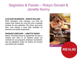 Segredos & Paixão – Robyn Donald &
Janette Kenny
R$14,90
ILHA DOS SEGREDOS – ROBYN ROLAND
Para conseguir uma herança, Luc teria de
passar seis meses em uma ilha com a suposta
amante de seu padrasto. Ele achou que seria
fácil, mas resistir a essa bela tentação se
provaria uma tarefa impossível…
PASSADO OBSCURO – JANETTE KENNY
Marco Vincienta havia se apoderado de todo o
império dos Tate. E se Delanie quiser ter
controle de sua pequena empresa novamente,
terá de obedecer todas as ordens do homem
que partira seu coração.
 