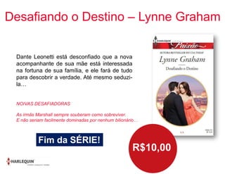Desafiando o Destino – Lynne Graham
Dante Leonetti está desconfiado que a nova
acompanhante de sua mãe está interessada
na fortuna de sua família, e ele fará de tudo
para descobrir a verdade. Até mesmo seduzi-
la…
R$10,00
Fim da SÉRIE!
NOIVAS DESAFIADORAS
As irmãs Marshall sempre souberam como sobreviver.
E não seriam facilmente dominadas por nenhum bilionário…
 
