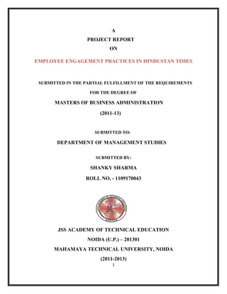 A
PROJECT REPORT
ON
EMPLOYEE ENGAGEMENT PRACTICES IN HINDUSTAN TIMES

SUBMITTED IN THE PARTIAL FULFILLMENT OF THE REQUIREMENTS
FOR THE DEGREE OF

MASTERS OF BUSINESS ADMINISTRATION
(2011-13)

SUBMITTED TO:

DEPARTMENT OF MANAGEMENT STUDIES
SUBMITTED BY:

SHANKY SHARMA
ROLL NO. - 1109170043

JSS ACADEMY OF TECHNICAL EDUCATION
NOIDA (U.P.) – 201301
MAHAMAYA TECHNICAL UNIVERSITY, NOIDA
(2011-2013)
1

 