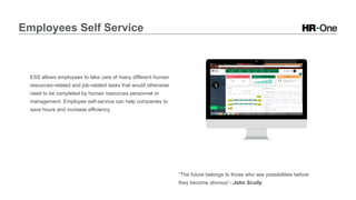 Employees Self Service
ESS allows employees to take care of many different human
resources-related and job-related tasks that would otherwise
need to be completed by human resources personnel or
management. Employee self-service can help companies to
save hours and increase efficiency.
“The future belongs to those who see possibilities before
they become obvious”- John Scully
 
