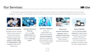 Our Services:
IT Consultants empowering enterprises across the world with innovative solutions. We understand what it takes to build a successful
enterprise, and are proud to have helped more than 1000 businesses in optimizing their processes and multiply profit through our solutions.
Management Consulting
Complete business consulting
solution to help customers
improve their business
processes and productivity.
Process analysis, gap
analysis, process design
and implementation, audit
services to help prevent
business loss.
Enterprise Resource
Planning
End to end SAP
implementation and
support. Custom SAP
add-ons Uneecops
PLUS+
Business Intelligence
End to end
implementation and
maintenance of flexible
Business Intelligence
platforms that integrates
with existing ERP solution
and turns available data
into knowledge.
Outsourcing
Business Dashboards,
Application, HR and
manpower outsourcing
solutions, customized to
meet the needs to
present day businesses.
Web and Mobility
Futuristic web and mobile
solutions for rapidly growing
organizations. From Drupal,
Joomla, ASP.Net and
Wordpress to Android and
iOs, our tech geeks can
translate your business needs
into smart, scalable solutions.
 