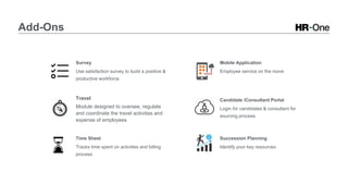 Add-Ons
Survey
Use satisfaction survey to build a positive &
productive workforce.
Travel
Module designed to oversee, regulate
and coordinate the travel activities and
expense of employees
Time Sheet
Tracks time spent on activities and billing
process
Mobile Application
Employee service on the move
Candidate /Consultant Portal
Login for candidates & consultant for
sourcing process
Succession Planning
Identify your key resources
 