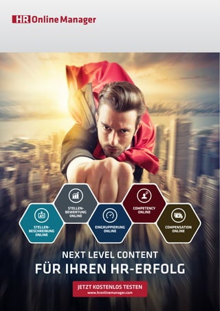 NEXT LEVEL CONTENT
FÜR IHREN HR-ERFOLG
COMPENSATION
ONLINE
COMPETENCY
ONLINE
EINGRUPPIERUNG
ONLINE
STELLEN-
BEWERTUNG
ONLINE
STELLEN-
BESCHREIBUNG
ONLINE
JETZT KOSTENLOS TESTEN
www.hronlinemanager.com
 