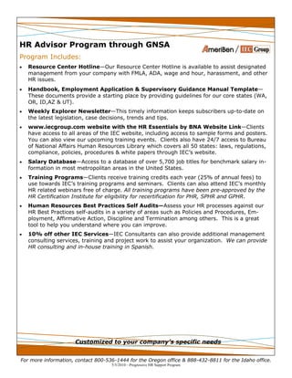 For more information, contact 800-536-1444 for the Oregon office & 888-432-8811 for the Idaho office.
5/5/2010—Progressive HR Support Program
HR Advisor Program through GNSA
Program Includes:
 Resource Center Hotline—Our Resource Center Hotline is available to assist designated
management from your company with FMLA, ADA, wage and hour, harassment, and other
HR issues.
 Handbook, Employment Application & Supervisory Guidance Manual Template—
These documents provide a starting place by providing guidelines for our core states (WA,
OR, ID,AZ & UT).
 Weekly Explorer Newsletter—This timely information keeps subscribers up-to-date on
the latest legislation, case decisions, trends and tips.
 www.iecgroup.com website with the HR Essentials by BNA Website Link—Clients
have access to all areas of the IEC website, including access to sample forms and posters.
You can also view our upcoming training events. Clients also have 24/7 access to Bureau
of National Affairs Human Resources Library which covers all 50 states: laws, regulations,
compliance, policies, procedures & white papers through IEC’s website.
 Salary Database—Access to a database of over 5,700 job titles for benchmark salary in-
formation in most metropolitan areas in the United States.
 Training Programs—Clients receive training credits each year (25% of annual fees) to
use towards IEC’s training programs and seminars. Clients can also attend IEC’s monthly
HR related webinars free of charge. All training programs have been pre-approved by the
HR Certification Institute for eligibility for recertification for PHR, SPHR and GPHR.
 Human Resources Best Practices Self Audits—Assess your HR processes against our
HR Best Practices self-audits in a variety of areas such as Policies and Procedures, Em-
ployment, Affirmative Action, Discipline and Termination among others. This is a great
tool to help you understand where you can improve.
 10% off other IEC Services—IEC Consultants can also provide additional management
consulting services, training and project work to assist your organization. We can provide
HR consulting and in-house training in Spanish.
Customized to your company’s specific needs
 