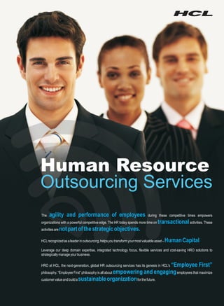 Human Resource
Outsourcing Services
The   agility and performance of employees                                   during these competitive times empowers
organizations with a powerful competitive edge. The HR today spends more time on    transactional activities. These
activities are   not part of the strategic objectives.
HCL recognized as a leader in outsourcing, helps you transform your most valuable asset –   Human Capital.
Leverage our deep domain expertise, integrated technology focus, flexible services and cost-saving HRO solutions to
strategically manage your business.

                                                                          “Employee First”
HRO at HCL, the next-generation, global HR outsourcing services has its genesis in HCL's
philosophy. “Employee First” philosophy is all about empowering and engaging employees that maximize
customer value and build a sustainable organization for the future.
 