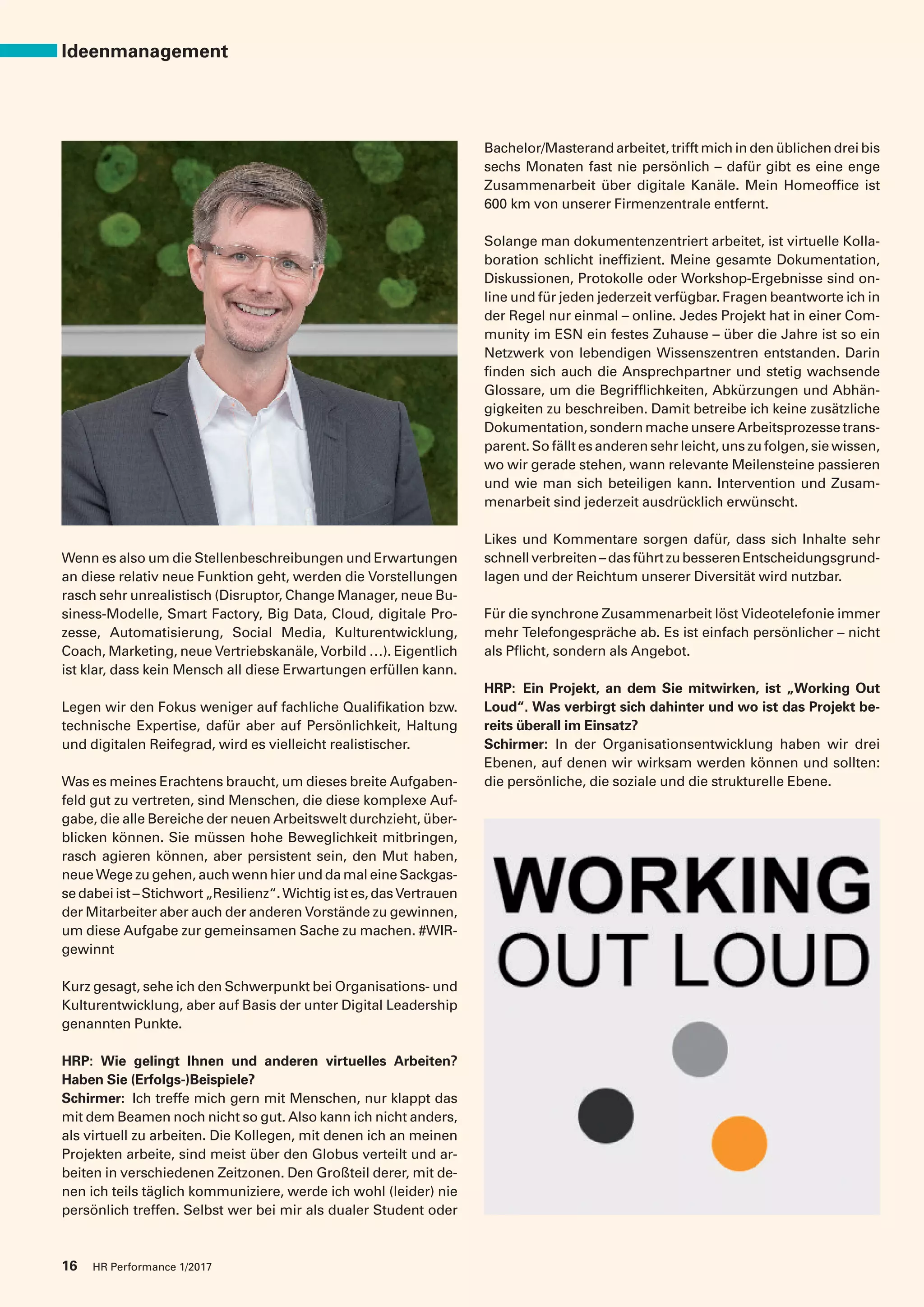 Wenn es also um die Stellenbeschreibungen und Erwartungen
an diese relativ neue Funktion geht, werden die Vorstellungen
rasch sehr unrealistisch (Disruptor, Change Manager, neue Bu-
siness-Modelle, Smart Factory, Big Data, Cloud, digitale Pro-
zesse, Automatisierung, Social Media, Kulturentwicklung,
Coach, Marketing, neue Vertriebskanäle, Vorbild …). Eigentlich
ist klar, dass kein Mensch all diese Erwartungen erfüllen kann.
Legen wir den Fokus weniger auf fachliche Qualifikation bzw.
technische Expertise, dafür aber auf Persönlichkeit, Haltung
und digitalen Reifegrad, wird es vielleicht realistischer.
Was es meines Erachtens braucht, um dieses breite Aufgaben-
feld gut zu vertreten, sind Menschen, die diese komplexe Auf-
gabe, die alle Bereiche der neuen Arbeitswelt durchzieht, über-
blicken können. Sie müssen hohe Beweglichkeit mitbringen,
rasch agieren können, aber persistent sein, den Mut haben,
neue Wege zu gehen, auch wenn hier und da mal eine Sackgas-
sedabeiist–Stichwort„Resilienz“.Wichtigistes,dasVertrauen
der Mitarbeiter aber auch der anderen Vorstände zu gewinnen,
um diese Aufgabe zur gemeinsamen Sache zu machen. #WIR-
gewinnt
Kurz gesagt, sehe ich den Schwerpunkt bei Organisations- und
Kulturentwicklung, aber auf Basis der unter Digital Leadership
genannten Punkte.
HRP: Wie gelingt Ihnen und anderen virtuelles Arbeiten?
Haben Sie (Erfolgs-)Beispiele?
Schirmer: Ich treffe mich gern mit Menschen, nur klappt das
mit dem Beamen noch nicht so gut. Also kann ich nicht anders,
als virtuell zu arbeiten. Die Kollegen, mit denen ich an meinen
Projekten arbeite, sind meist über den Globus verteilt und ar-
beiten in verschiedenen Zeitzonen. Den Großteil derer, mit de-
nen ich teils täglich kommuniziere, werde ich wohl (leider) nie
persönlich treffen. Selbst wer bei mir als dualer Student oder
Bachelor/Masterand arbeitet, trifft mich in den üblichen drei bis
sechs Monaten fast nie persönlich – dafür gibt es eine enge
Zusammenarbeit über digitale Kanäle. Mein Homeoffice ist
600 km von unserer Firmenzentrale entfernt.
Solange man dokumentenzentriert arbeitet, ist virtuelle Kolla-
boration schlicht ineffizient. Meine gesamte Dokumentation,
Diskussionen, Protokolle oder Workshop-Ergebnisse sind on-
line und für jeden jederzeit verfügbar. Fragen beantworte ich in
der Regel nur einmal – online. Jedes Projekt hat in einer Com-
munity im ESN ein festes Zuhause – über die Jahre ist so ein
Netzwerk von lebendigen Wissenszentren entstanden. Darin
finden sich auch die Ansprechpartner und stetig wachsende
Glossare, um die Begrifflichkeiten, Abkürzungen und Abhän-
gigkeiten zu beschreiben. Damit betreibe ich keine zusätzliche
Dokumentation,sondernmacheunsereArbeitsprozessetrans-
parent. So fällt es anderen sehr leicht, uns zu folgen, sie wissen,
wo wir gerade stehen, wann relevante Meilensteine passieren
und wie man sich beteiligen kann. Intervention und Zusam-
menarbeit sind jederzeit ausdrücklich erwünscht.
Likes und Kommentare sorgen dafür, dass sich Inhalte sehr
schnellverbreiten–dasführtzubesserenEntscheidungsgrund-
lagen und der Reichtum unserer Diversität wird nutzbar.
Für die synchrone Zusammenarbeit löst Videotelefonie immer
mehr Telefongespräche ab. Es ist einfach persönlicher – nicht
als Pflicht, sondern als Angebot.
HRP: Ein Projekt, an dem Sie mitwirken, ist „Working Out
Loud“. Was verbirgt sich dahinter und wo ist das Projekt be-
reits überall im Einsatz?
Schirmer: In der Organisationsentwicklung haben wir drei
Ebenen, auf denen wir wirksam werden können und sollten:
die persönliche, die soziale und die strukturelle Ebene.
16 HR Performance 1/2017
Ideenmanagement
 