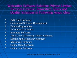Websoftex Software Solutions Private Limited
Provides Creative ,Innovative, Quick and
Quality Solutions in Following Areas Also:










Bulk SMS Software.
Customized Software Development.
Domain Registration.
E-Commerce Solution.
Inventory Software.
Multi Level Marketing (MLM) Software.
Mobile Application Development .
Matrimony Software.
Online Store Software.
Online Test Software.
Websoftex Software Solutions Pvt. Ltd.

 