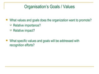 Organisation’s Goals / Values


What values and goals does the organization want to promote?
 Relative importance?
 Relative impact?



What specific values and goals will be addressed with
recognition efforts?

 