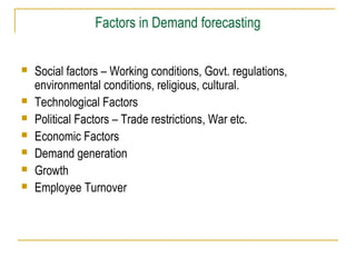 Factors in Demand forecasting









Social factors – Working conditions, Govt. regulations,
environmental conditions, religious, cultural.
Technological Factors
Political Factors – Trade restrictions, War etc.
Economic Factors
Demand generation
Growth
Employee Turnover

 