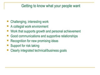 Getting to know what your people want









Challenging, interesting work
A collegial work environment
Work that supports growth and personal achievement
Good communications and supportive relationships
Recognition for new promising ideas
Support for risk taking
Clearly integrated technical/business goals

 
