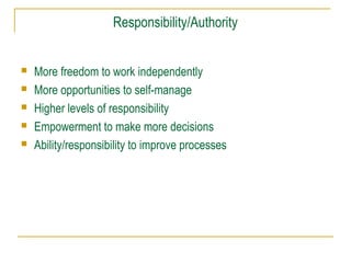Responsibility/Authority






More freedom to work independently
More opportunities to self-manage
Higher levels of responsibility
Empowerment to make more decisions
Ability/responsibility to improve processes

 
