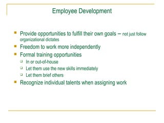 Employee Development


Provide opportunities to fulfill their own goals – not just follow
organizational dictates




Freedom to work more independently
Formal training opportunities






In or out-of-house
Let them use the new skills immediately
Let them brief others

Recognize individual talents when assigning work

 