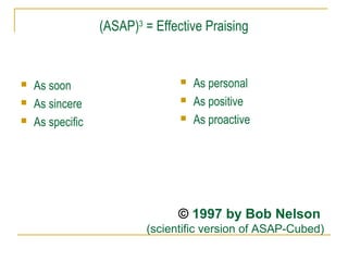 (ASAP)3 = Effective Praising





As soon
As sincere
As specific





As personal
As positive
As proactive

© 1997 by Bob Nelson
(scientific version of ASAP-Cubed)

 