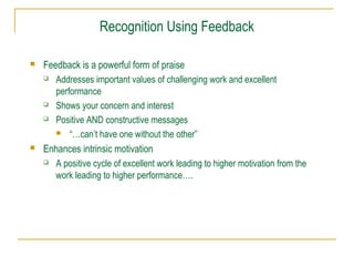 Recognition Using Feedback




Feedback is a powerful form of praise
 Addresses important values of challenging work and excellent
performance
 Shows your concern and interest
 Positive AND constructive messages
 “…can’t have one without the other”
Enhances intrinsic motivation
 A positive cycle of excellent work leading to higher motivation from the
work leading to higher performance….

 