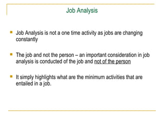 Job Analysis


Job Analysis is not a one time activity as jobs are changing
constantly



The job and not the person – an important consideration in job
analysis is conducted of the job and not of the person



It simply highlights what are the minimum activities that are
entailed in a job.

 
