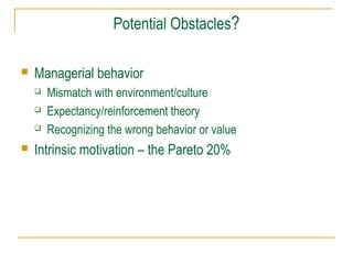 Potential Obstacles?


Managerial behavior






Mismatch with environment/culture
Expectancy/reinforcement theory
Recognizing the wrong behavior or value

Intrinsic motivation – the Pareto 20%

 