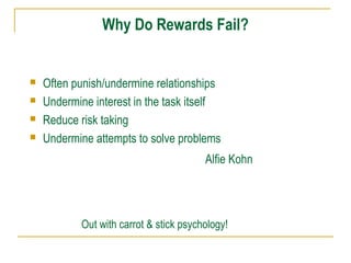Why Do Rewards Fail?






Often punish/undermine relationships
Undermine interest in the task itself
Reduce risk taking
Undermine attempts to solve problems
Alfie Kohn

Out with carrot & stick psychology!

 