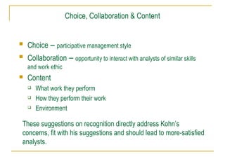 Choice, Collaboration & Content



Choice – participative management style



Collaboration – opportunity to interact with analysts of similar skills
and work ethic



Content




What work they perform
How they perform their work
Environment

These suggestions on recognition directly address Kohn’s
concerns, fit with his suggestions and should lead to more-satisfied
analysts.

 