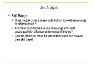 Job Analysis


Skill Range






Does the job cover a reasonable but not too extensive range
of different tasks?
Are there opportunities to use knowledge and skills
associated with effective performance of the job?
Can the individual make full use of their skills and develop
their skill base?

 