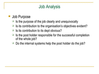 Job Analysis


Job Purpose







Is the purpose of the job clearly and unequivocally
Is its contribution to the organisation’s objectives evident?
Is its contribution to its dept obvious?
Is the post holder responsible for the successful completion
of the whole job?
Do the internal systems help the post holder do the job?

 